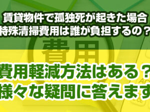 賃貸物件で孤独死が起きた場合特殊清掃費用は誰が負担するの？費用軽減方法はある？様々な疑問に答えます