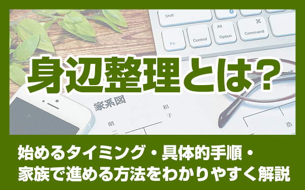 身辺整理とは？始めるタイミング・具体的手順・家族で進める方法をわかりやすく解説